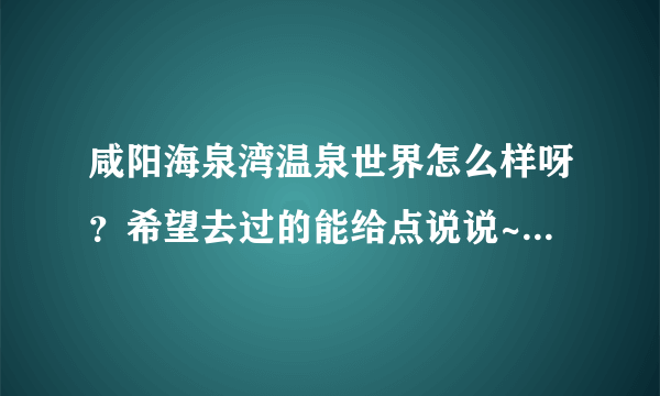 咸阳海泉湾温泉世界怎么样呀？希望去过的能给点说说~这两天准备去呢~谢谢大家啦！！！