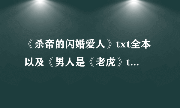 《杀帝的闪婚爱人》txt全本以及《男人是《老虎》txt全本，谢谢啦~~