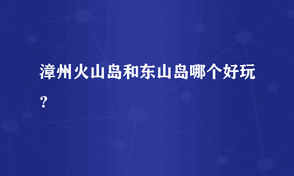 漳州火山岛和东山岛哪个好玩？