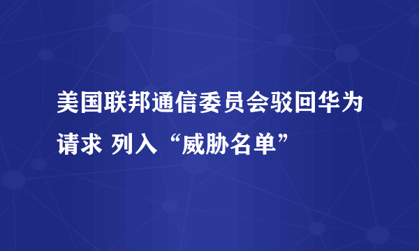 美国联邦通信委员会驳回华为请求 列入“威胁名单”