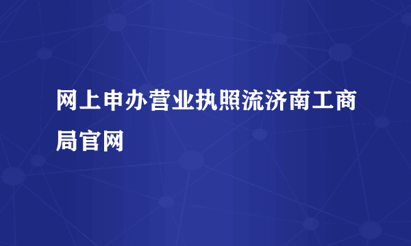 网上申办营业执照流济南工商局官网