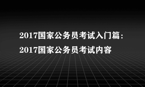 2017国家公务员考试入门篇：2017国家公务员考试内容