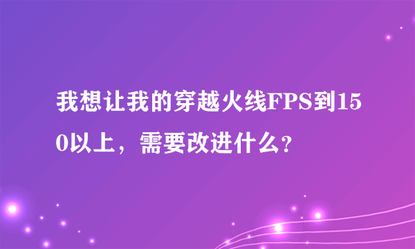 我想让我的穿越火线FPS到150以上，需要改进什么？