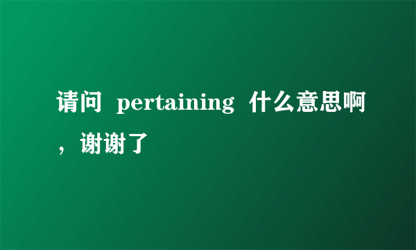 请问  pertaining  什么意思啊，谢谢了