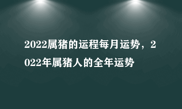 2022属猪的运程每月运势，2022年属猪人的全年运势