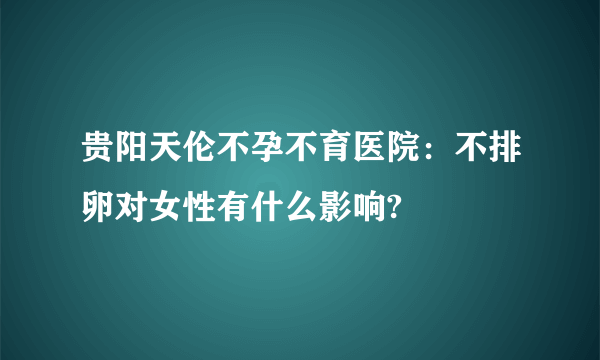 贵阳天伦不孕不育医院：不排卵对女性有什么影响?