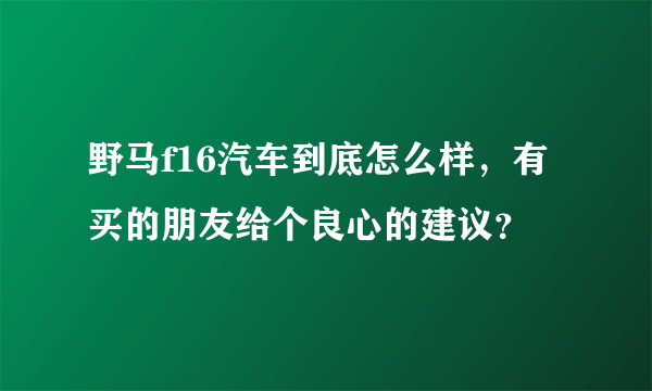 野马f16汽车到底怎么样，有买的朋友给个良心的建议？