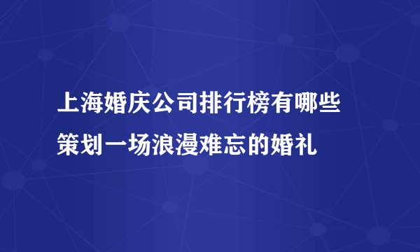 上海婚庆公司排行榜有哪些 策划一场浪漫难忘的婚礼