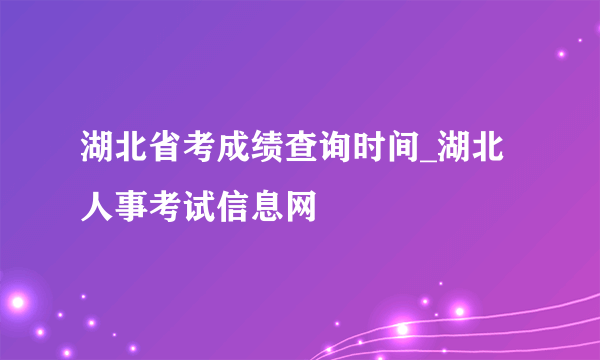 湖北省考成绩查询时间_湖北人事考试信息网