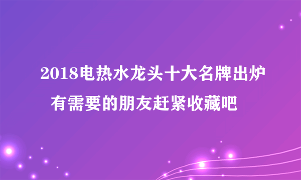 2018电热水龙头十大名牌出炉  有需要的朋友赶紧收藏吧