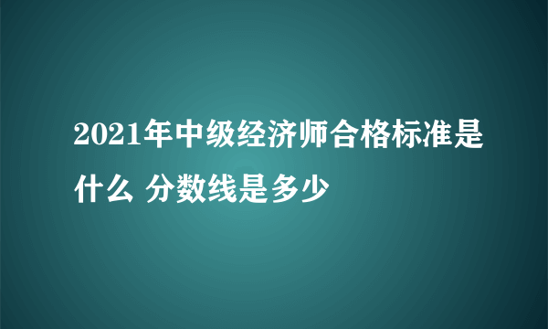 2021年中级经济师合格标准是什么 分数线是多少