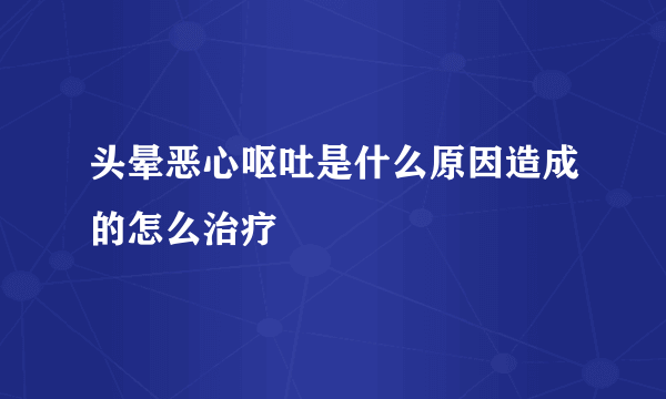 头晕恶心呕吐是什么原因造成的怎么治疗