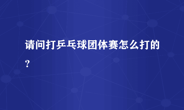 请问打乒乓球团体赛怎么打的？