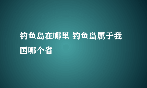 钓鱼岛在哪里 钓鱼岛属于我国哪个省