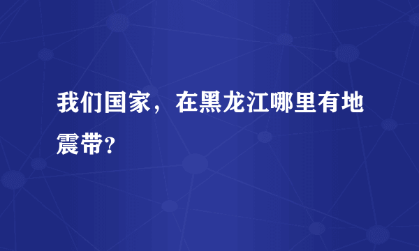 我们国家，在黑龙江哪里有地震带？