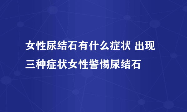 女性尿结石有什么症状 出现三种症状女性警惕尿结石