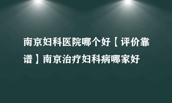 南京妇科医院哪个好【评价靠谱】南京治疗妇科病哪家好