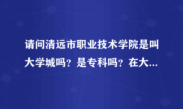 请问清远市职业技术学院是叫大学城吗？是专科吗？在大概什么地方捏·？