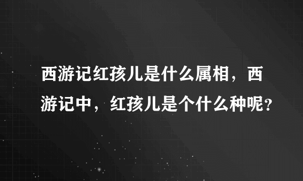 西游记红孩儿是什么属相，西游记中，红孩儿是个什么种呢？