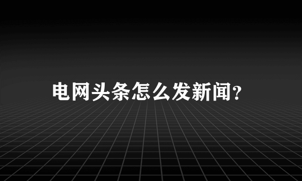 电网头条怎么发新闻？