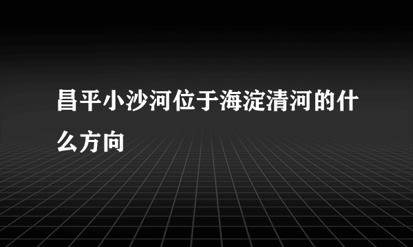 昌平小沙河位于海淀清河的什么方向