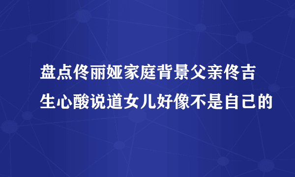 盘点佟丽娅家庭背景父亲佟吉生心酸说道女儿好像不是自己的