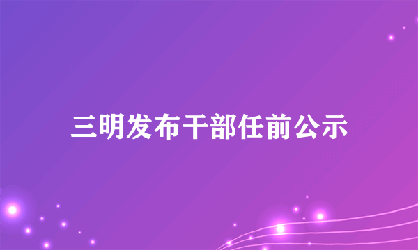 三明发布干部任前公示