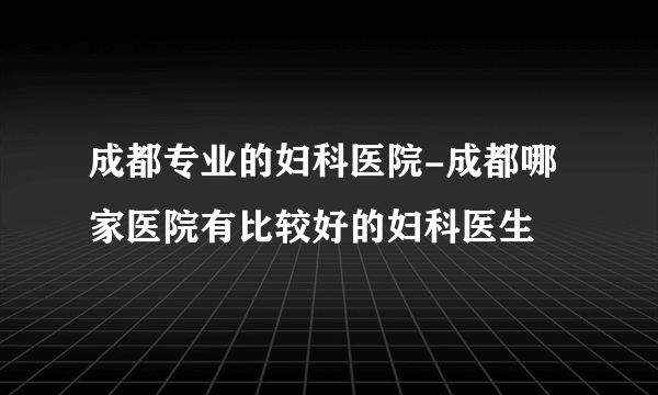 成都专业的妇科医院-成都哪家医院有比较好的妇科医生