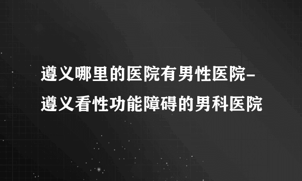 遵义哪里的医院有男性医院-遵义看性功能障碍的男科医院