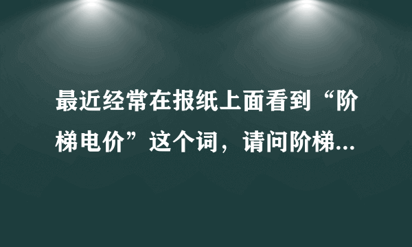 最近经常在报纸上面看到“阶梯电价”这个词，请问阶梯电价上面意思啊？