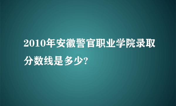 2010年安徽警官职业学院录取分数线是多少?