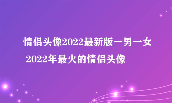 情侣头像2022最新版一男一女 2022年最火的情侣头像