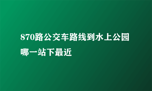 870路公交车路线到水上公园哪一站下最近