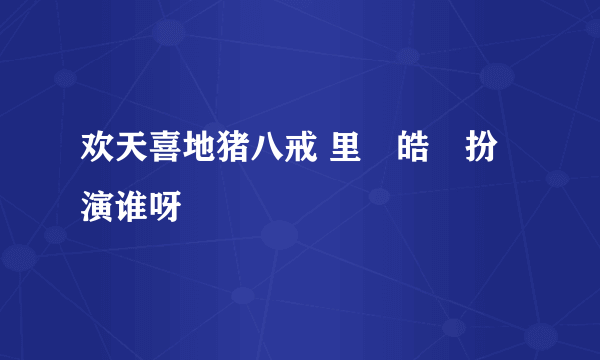 欢天喜地猪八戒 里佀皓喆扮演谁呀