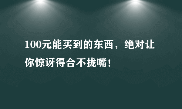 100元能买到的东西，绝对让你惊讶得合不拢嘴！