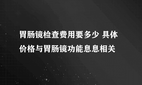 胃肠镜检查费用要多少 具体价格与胃肠镜功能息息相关