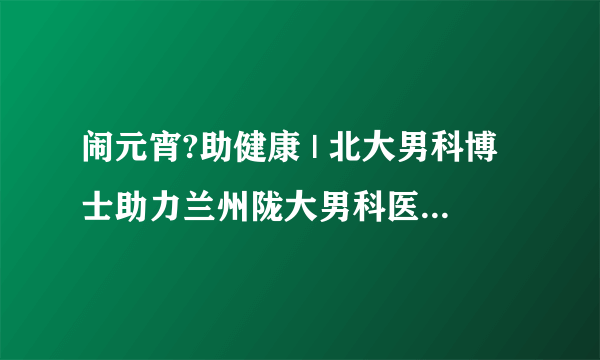 闹元宵?助健康 | 北大男科博士助力兰州陇大男科医院会诊！