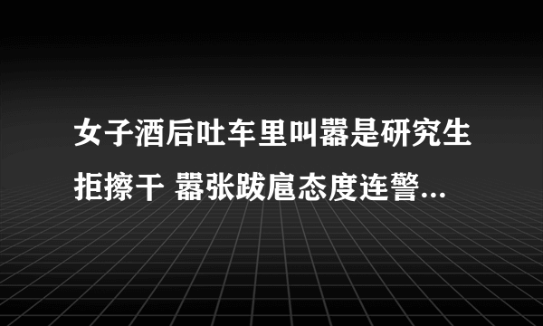 女子酒后吐车里叫嚣是研究生拒擦干 嚣张跋扈态度连警察都看不下去了