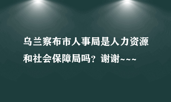 乌兰察布市人事局是人力资源和社会保障局吗？谢谢~~~