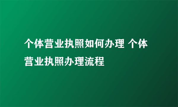 个体营业执照如何办理 个体营业执照办理流程