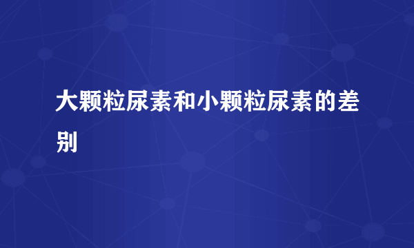 大颗粒尿素和小颗粒尿素的差别