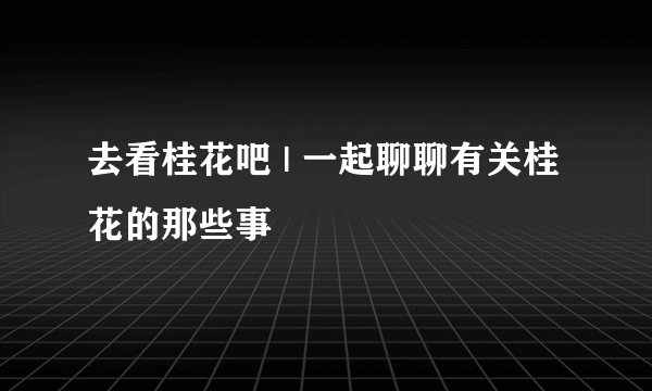 去看桂花吧 | 一起聊聊有关桂花的那些事