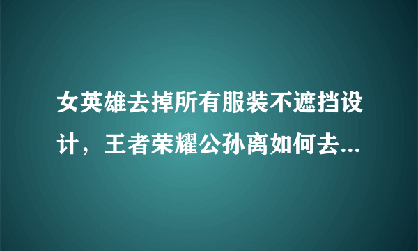 女英雄去掉所有服装不遮挡设计，王者荣耀公孙离如何去掉所有服装？