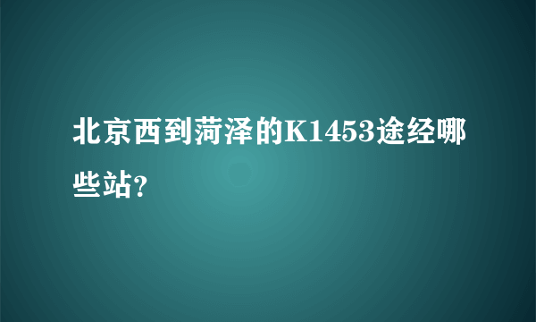 北京西到菏泽的K1453途经哪些站？