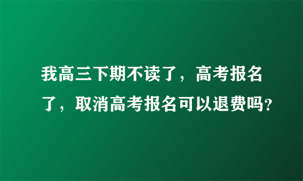 我高三下期不读了，高考报名了，取消高考报名可以退费吗？