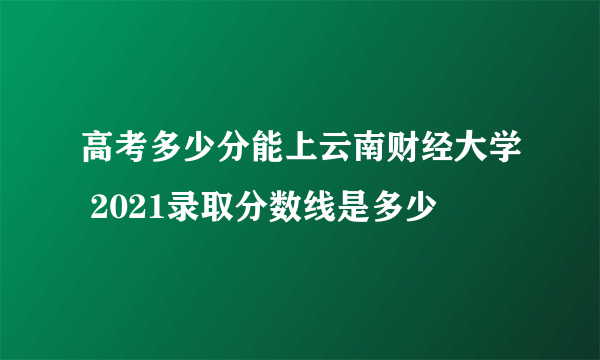 高考多少分能上云南财经大学 2021录取分数线是多少