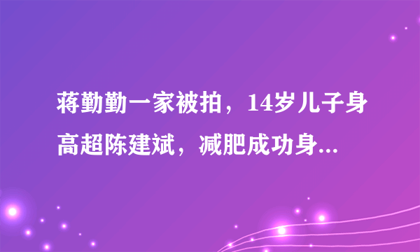 蒋勤勤一家被拍，14岁儿子身高超陈建斌，减肥成功身高“逆袭”