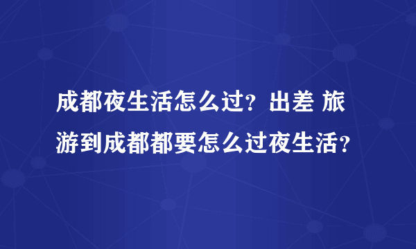 成都夜生活怎么过？出差 旅游到成都都要怎么过夜生活？