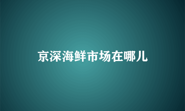 京深海鲜市场在哪儿