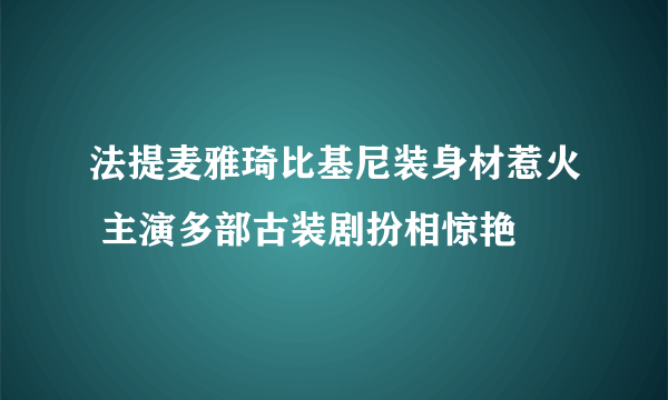 法提麦雅琦比基尼装身材惹火 主演多部古装剧扮相惊艳